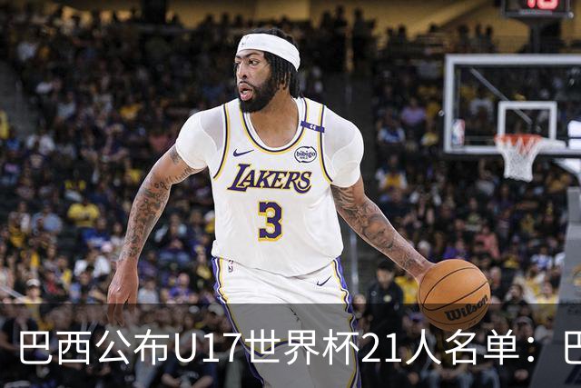 巴西公布U17世界杯21人名单：巴拉纳竞技、弗拉门戈各3人入选